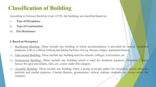 Classification of Building
According to National Building Code (1970), the buildings are classified based on:
I. Type of Occupancy
II. Type of Construction
III. Fire Resistance
I. Based on Occupancy
(i) Residential Building: These include any building in which accommodation is provided for normal residential
purposes, with or without cooking and dining facilities. For eg. Houses, lodges, apartment houses.
(ii) Educational Building: These include any building used for schools, colleges, Universities, etc.
(iii) Institutional Building: These include any building which is used for treatment purposes. Hospitals, Clinics,
houses for aged and infants, Jails, etc. comes under this category.
(iv) Assembly Building: These include any building where a group of people gather for recreation, social, religious,
patriotic and similar purposes. Cinema theatres, gymnasiums, railway stations, stadiums etc. comes under this
category.
8
 