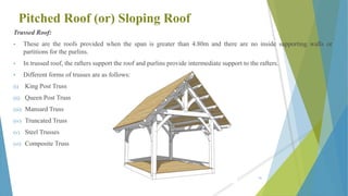 Pitched Roof (or) Sloping Roof
Trussed Roof:
• These are the roofs provided when the span is greater than 4.80m and there are no inside supporting walls or
partitions for the purlins.
• In trussed roof, the rafters support the roof and purlins provide intermediate support to the rafters.
• Different forms of trusses are as follows:
(i) King Post Truss
(ii) Queen Post Truss
(iii) Mansard Truss
(iv) Truncated Truss
(v) Steel Trusses
(vi) Composite Truss
81
 