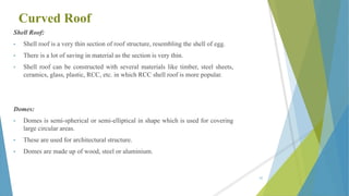Curved Roof
Shell Roof:
• Shell roof is a very thin section of roof structure, resembling the shell of egg.
• There is a lot of saving in material as the section is very thin.
• Shell roof can be constructed with several materials like timber, steel sheets,
ceramics, glass, plastic, RCC, etc. in which RCC shell roof is more popular.
Domes:
• Domes is semi-spherical or semi-elliptical in shape which is used for covering
large circular areas.
• These are used for architectural structure.
• Domes are made up of wood, steel or aluminium.
85
 