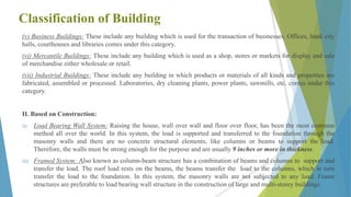 Classification of Building
(v) Business Buildings: These include any building which is used for the transaction of businesses. Offices, bank city
halls, courthouses and libraries comes under this category.
(vi) Mercantile Buildings: These include any building which is used as a shop, stores or markets for display and sale
of merchandise either wholesale or retail.
(vii) Industrial Buildings: These include any building in which products or materials of all kinds and properties are
fabricated, assembled or processed. Laboratories, dry cleaning plants, power plants, sawmills, etc. comes under this
category.
II. Based on Construction:
(i) Load Bearing Wall System: Raising the house, wall over wall and floor over floor, has been the most common
method all over the world. In this system, the load is supported and transferred to the foundation through the
masonry walls and there are no concrete structural elements, like columns or beams to support the load.
Therefore, the walls must be strong enough for the purpose and are usually 9 inches or more in thickness.
(ii) Framed System: Also known as column-beam structure has a combination of beams and columns to support and
transfer the load. The roof load rests on the beams, the beams transfer the load to the columns, which in turn
transfer the load to the foundation. In this system, the masonry walls are not subjected to any load. Frame
structures are preferable to load bearing wall structure in the construction of large and multi-storey buildings.
9
 