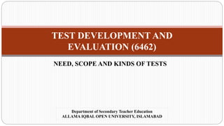 TEST DEVELOPMENT AND
EVALUATION (6462)
NEED, SCOPE AND KINDS OF TESTS
Department of Secondary Teacher Education
ALLAMA IQBAL OPEN UNIVERSITY, ISLAMABAD
 