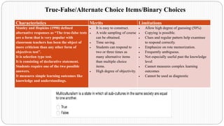 Characteristics Merits Limitations
Stanley and Hopkins (1990) defined
alternative responses as “The true-false tests
are a form that is very popular with
classroom teachers has been the object of
more criticism than any other form of
objectives test”.
It is selection type test.
It is consisting of declarative statement.
Students require one of the two possible
answers.
It measures simple learning outcomes like
knowledge and understandings.
• It is easy to construct.
• A wide sampling of course
can be obtained.
• Time saving.
• Students can respond to
two or three times as
many alternative items
than multiple choice
items.
• High degree of objectivity.
• Allow high degree of guessing (50%)
• Copying is possible.
• Clues and regular pattern help examinee
to respond correctly.
• Emphasize on rote memorization.
• Frequently ambiguous.
• Not especially useful past the knowledge
level
• Cannot measures complex learning
outcomes
• Cannot be used as diagnostic
True-False/Alternate Choice Items/Binary Choices
 