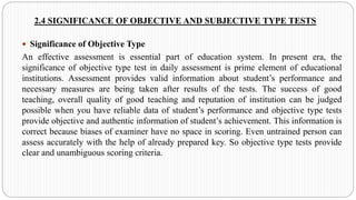 2.4 SIGNIFICANCE OF OBJECTIVE AND SUBJECTIVE TYPE TESTS
 Significance of Objective Type
An effective assessment is essential part of education system. In present era, the
significance of objective type test in daily assessment is prime element of educational
institutions. Assessment provides valid information about student’s performance and
necessary measures are being taken after results of the tests. The success of good
teaching, overall quality of good teaching and reputation of institution can be judged
possible when you have reliable data of student’s performance and objective type tests
provide objective and authentic information of student’s achievement. This information is
correct because biases of examiner have no space in scoring. Even untrained person can
assess accurately with the help of already prepared key. So objective type tests provide
clear and unambiguous scoring criteria.
 