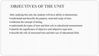 OBJECTIVES OF THE UNIT
After studying this unit, the students will have ability to demonstrate.
• understand and describe the purpose, need and scope of tests.
• elaborate the concept of testing.
• understands the types of tests and their role in educational measurement.
• identify the significance of objective and subjective type tests.
• describe the role of renowned tests and their use of educational field.
 
