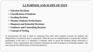 2.2 PURPOSE AND SCOPE OF TEST
 Selection Decisions
 Classification of Students
 Grading Decision
 Monitor Students Performance
 Diagnosis and Remedial Decisions
 Guidance and Counselling Decision
 Concept of Testing
In measurement, the data is taken in numerical form after items response towards the students and
interpretation of numerical data is assessment. When the tests are administrated to evaluate the students’
performance at the end, it is summative evaluation while to assess the learning during instruction is
formative. Tests, measurement and evaluation techniques are used for purpose of evaluating students’, but
tests measure the effectiveness of classroom practices
 