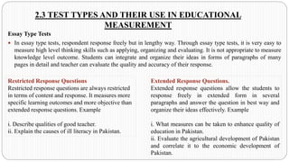 2.3 TEST TYPES AND THEIR USE IN EDUCATIONAL
MEASUREMENT
Essay Type Tests
 In essay type tests, respondent response freely but in lengthy way. Through essay type tests, it is very easy to
measure high level thinking skills such as applying, organizing and evaluating. It is not appropriate to measure
knowledge level outcome. Students can integrate and organize their ideas in forms of paragraphs of many
pages in detail and teacher can evaluate the quality and accuracy of their response.
Restricted Response Questions
Restricted response questions are always restricted
in terms of content and response. It measures more
specific learning outcomes and more objective than
extended response questions. Example
i. Describe qualities of good teacher.
ii. Explain the causes of ill literacy in Pakistan.
Extended Response Questions.
Extended response questions allow the students to
response freely in extended form in several
paragraphs and answer the question in best way and
organize their ideas effectively. Example
i. What measures can be taken to enhance quality of
education in Pakistan.
ii. Evaluate the agricultural development of Pakistan
and correlate it to the economic development of
Pakistan.
 