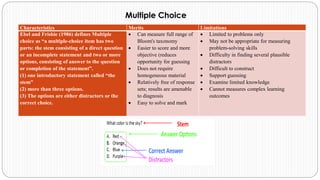 Characteristics Merits Limitations
Ebel and Frisbie (1986) defines Multiple
choice as “a multiple-choice item has two
parts: the stem consisting of a direct question
or an incomplete statement and two or more
options, consisting of answer to the question
or completion of the statement”.
(1) one introductory statement called “the
stem”
(2) more than three options.
(3) The options are either distractors or the
correct choice.
• Can measure full range of
Bloom's taxonomy
• Easier to score and more
objective (reduces
opportunity for guessing
• Does not require
homogeneous material
• Relatively free of response
sets; results are amenable
to diagnosis
• Easy to solve and mark
• Limited to problems only
• May not be appropriate for measuring
problem-solving skills
• Difficulty in finding several plausible
distractors
• Difficult to construct
• Support guessing
• Examine limited knowledge
• Cannot measures complex learning
outcomes
Multiple Choice
 