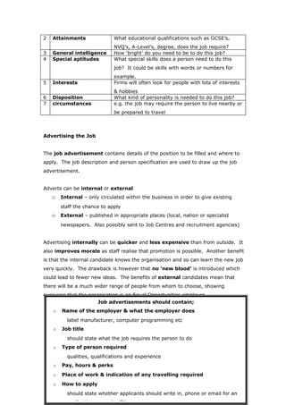 2   Attainments               What educational qualifications such as GCSE’s,
                              NVQ’s, A-Level’s, degree, does the job require?
3   General intelligence      How ‘bright’ do you need to be to do this job?
4   Special aptitudes         What special skills does a person need to do this
                              job? It could be skills with words or numbers for
                              example.
5   Interests                 Firms will often look for people with lots of interests
                              & hobbies
6   Disposition               What kind of personality is needed to do this job?
7   circumstances             e.g. the job may require the person to live nearby or
                              be prepared to travel



Advertising the Job


The job advertisement contains details of the position to be filled and where to
apply. The job description and person specification are used to draw up the job
advertisement.


Adverts can be internal or external
    o Internal – only circulated within the business in order to give existing
        staff the chance to apply
    o External – published in appropriate places (local, nation or specialist
        newspapers. Also possibly sent to Job Centres and recruitment agencies)


Advertising internally can be quicker and less expensive than from outside. It
also improves morale as staff realise that promotion is possible. Another benefit
is that the internal candidate knows the organisation and so can learn the new job
very quickly. The drawback is however that no ‘new blood’ is introduced which
could lead to fewer new ideas. The benefits of external candidates mean that
there will be a much wider range of people from whom to choose, showing
everyone that the organisation is an Equal Opportunities employer.
                      Job advertisements should contain;
    o   Name of the employer & what the employer does
          label manufacturer, computer programming etc
    o   Job title
          should state what the job requires the person to do
    o   Type of person required
          qualities, qualifications and experience
    o   Pay, hours & perks
    o   Place of work & indication of any travelling required
    o   How to apply
          should state whether applicants should write in, phone or email for an
          application or send a CV
 