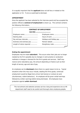 It is equally important that the applicant does not tell lies or mislead on the
application or CV. To do so could lead to dismissal.


APPOINTMENT
Once the applicant has been selected by the interview panel and has accepted the
position offered a contract of employment is drawn up. This contract contains
the following information;


                              CONTRACT OF EMPLOYMENT
                              Job title ..............................
 Employers name ..........................            Employees name .........................
 Starting date ...............................        Hours of work .............................
 Pay and pay intervals ...................            Holidays and holiday pay ..............
 Sickness and sickness pay ............               Pension details ............................
 Length of notice required .............              Disciplinary rules .........................




Ending the appointment
Employees may be made redundant. This occurs when their jobs are no longer
needed by the firm (possibly due to changes in work practice or production
methods or changes in demand for the firm’s goods and services. Staff may
receive some redundancy pay, the amount depending on factors such as their
length of service, age and rate of pay.


An employee can be dismissed where there is a good reason to do so. Typical
situations when this may occur include, stealing the firms goods, continued
employment would be illegal (lorry driver lost licence) or conduct at work
(drunkenness, violent behaviour). An employee will be given verbal warnings
followed by written warnings before being dismissed. All employees have
protection against unfair dismissal.



   The recruitment and selection process can be a long and expensive one so HR
     department staff need to be careful and thorough when employing people.
 