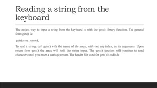 Reading a string from the
keyboard
The easiest way to input a string from the keyboard is with the gets() library function. The general
form gets() is:
gets(array_name);
To read a string, call gets() with the name of the array, with out any index, as its arguments. Upon
return form gets() the array will hold the string input. The gets() function will continue to read
characters until you enter a carriage return. The header file used for gets() is stdio.h
 