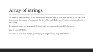 Array of strings
To create an array of strings, a two-dimensional character array is used with the size of the left-Index
determining the number of strings and the size of the right Index specifying the maximum length of
each string.
For example, to declare an array of 30 strings each having a max length of 80 characters.
char str_array[30][80];
To access an individual string is quite easy: you simply specify only the left Index
 
