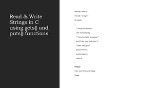Read & Write
Strings in C
using gets() and
puts() functions
#include <stdio.h>
#include <string.h>
int main()
{
/* String Declaration*/
char nickname[20];
/* Console display using puts */
puts("Enter your Nick name:");
/*Input using gets*/
gets(nickname);
puts(nickname);
return 0;
}
Output:
Enter your Nick name:Negan
Negan
 