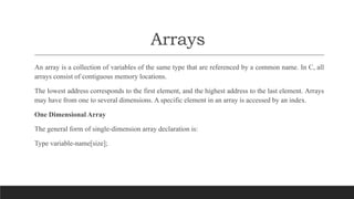 Arrays
An array is a collection of variables of the same type that are referenced by a common name. In C, all
arrays consist of contiguous memory locations.
The lowest address corresponds to the first element, and the highest address to the last element. Arrays
may have from one to several dimensions. A specific element in an array is accessed by an index.
One Dimensional Array
The general form of single-dimension array declaration is:
Type variable-name[size];
 