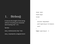 1. Strlen()
#include <stdio.h>
#include <string.h>
int main()
{
char str1[20] = "BeginnersBook";
printf( "Length of string str1: %d", strlen(str1));
return 0;
}
Output: Length of string str1: 13
It returns the length of the string
without including end character
(terminating char ‘0’).
Syntax:
size_t strlen(const char *str)
size_t represents unsigned short
 