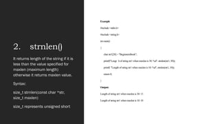 2. strnlen()
Example
#include <stdio.h>
#include <string.h>
int main()
{
char str1[20] = "BeginnersBook";
printf("Lengt h of string str1 when maxlen is 30: %d", strnlen(str1, 30));
printf( "Length of string str1 when maxlen is 10: %d", strnlen(str1, 10));
return 0;
}
Output:
Length of string str1 when maxlen is 30: 13
Length of string str1 when maxlen is 10: 10
It returns length of the string if it is
less than the value specified for
maxlen (maximum length)
otherwise it returns maxlen value.
Syntax:
size_t strnlen(const char *str,
size_t maxlen)
size_t represents unsigned short
 