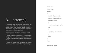 3. strcmp()
#include <stdio.h>
#include <string.h>
int main()
{
char s1[20] = "Beginner sBook";
char s2[20] = "BeginnersBook.COM";
if (strcmp(s1, s 2) ==0)
{
printf("string 1 and string 2 are equal");
}else
{
printf("string 1 and 2 are different");
}
return 0;
}
Output:
string 1 and 2 are different
It compares the two strings and returns an
integer value. If both the strings are same
(equal) then this function would return 0
otherwise it may return a negative or positive
value based on the comparison.
int strcmp(const char *str1, const char *str2)
If string1 < string2 OR string1 is a substring of
string2 then it would result in a negative value.
If string1 > string2 then it would return positive
value.
If string1 == string2 then you would get 0(zero)
when you use this function for compare strings.
 