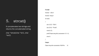5. strcat()
Example
#include < stdio.h>
#include <string.h>
int main()
{
char s1[10] = "Hello";
char s2[10] = "World";
strcat(s1,s2);
printf("Output string after concatenation: %s", s1);
return 0;
}
Output:
Output string after concatenation: HelloWor ld
It concatenates two strings and
returns the concatenated string.
char *strcat(char *str1, char
*str2)
 