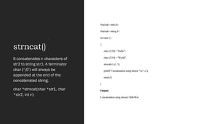 strncat()
#include <stdio.h>
#include <string.h>
int main ()
{
char s1[10] = "Hello";
char s2[10] = "World";
strncat(s1,s2, 3);
printf("Concatenation using strncat: %s", s1);
return 0;
}
Output:
Concatenation using strncat: HelloWor
It concatenates n characters of
str2 to string str1. A terminator
char (‘0’) will always be
appended at the end of the
concatenated string.
char *strncat(char *str1, char
*str2, int n)
 