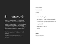8. strncpy()
#include <stdio.h>
#include <string.h>
int main()
{
char first[30] = "string 1";
char second[30] = "string 2: I‟m using strncpy now";
/* this function has copied first 10 chars of s2 into s1*/
strncpy(s1,s2, 12);
printf("String s1 is: %s", s1);
return 0;
}
Output:
String s1 is: string 2: I‟m
Case1: If length of str2 > n then it just
copies first n characters of str2 into str1.
Case2: If length of str2 < n then it copies
all the characters of str2 into str1 and
appends several terminator chars(‘0’) to
accumulate the length of str1 to make it
n.
char *strncpy( char *str1, char *str2,
size_t n)
size_t is unassigned short and n is a
number.
 