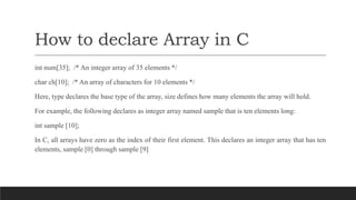 How to declare Array in C
int num[35]; /* An integer array of 35 elements */
char ch[10]; /* An array of characters for 10 elements */
Here, type declares the base type of the array, size defines how many elements the array will hold.
For example, the following declares as integer array named sample that is ten elements long:
int sample [10];
In C, all arrays have zero as the index of their first element. This declares an integer array that has ten
elements, sample [0] through sample [9]
 