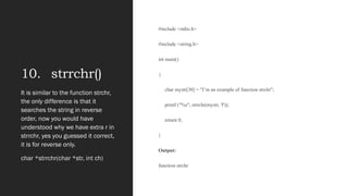 10. strrchr()
#include <stdio.h>
#include <string.h>
int main()
{
char mystr[30] = "I‟m an example of function strchr";
printf ("%s", strrchr(mystr, 'f'));
return 0;
}
Output:
function strchr
It is similar to the function strchr,
the only difference is that it
searches the string in reverse
order, now you would have
understood why we have extra r in
strrchr, yes you guessed it correct,
it is for reverse only.
char *strrchr(char *str, int ch)
 