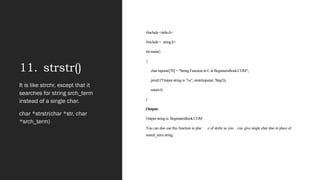 11. strstr()
#include <stdio.h>
#include < string.h>
int main()
{
char inputstr[70] = "String Function in C at BeginnersBook.COM";
printf ("Output string is: %s", strstr(inputstr, 'Begi'));
return 0;
}
Output:
Output string is: BeginnersBook.COM
You can also use this function in plac e of strchr as you can give single char also in place of
search_term string.
It is like strchr, except that it
searches for string srch_term
instead of a single char.
char *strstr(char *str, char
*srch_term)
 