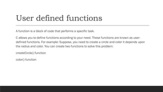 User defined functions
A function is a block of code that performs a specific task.
C allows you to define functions according to your need. These functions are known as user-
defined functions. For example: Suppose, you need to create a circle and color it depends upon
the radius and color. You can create two functions to solve this problem:
createCircle() function
color() function
 