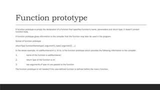 Function prototype
A function prototype is simply the declaration of a function that specifies function's name, parameters and return type. It doesn't contain
function body.
A function prototype gives information to the compiler that the function may later be used in the program.
Syntax of function prototype
returnType functionName(type1 argument1, type2 argument2, ...);
In the above example, int addNumbers(int a, int b); is the function prototype which provides the following information to the compiler:
1. name of the function is addNumbers()
2. return type of the function is int
3. two arguments of type int are passed to the function
The function prototype is not needed if the user-defined function is defined before the main() function.
 