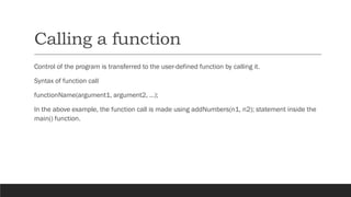 Calling a function
Control of the program is transferred to the user-defined function by calling it.
Syntax of function call
functionName(argument1, argument2, ...);
In the above example, the function call is made using addNumbers(n1, n2); statement inside the
main() function.
 