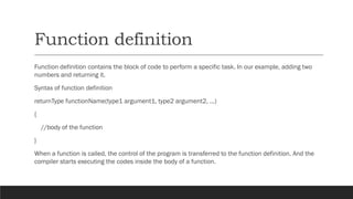 Function definition
Function definition contains the block of code to perform a specific task. In our example, adding two
numbers and returning it.
Syntax of function definition
returnType functionName(type1 argument1, type2 argument2, ...)
{
//body of the function
}
When a function is called, the control of the program is transferred to the function definition. And the
compiler starts executing the codes inside the body of a function.
 