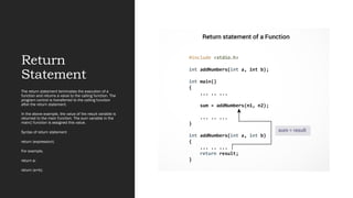 Return
Statement
The return statement terminates the execution of a
function and returns a value to the calling function. The
program control is transferred to the calling function
after the return statement.
In the above example, the value of the result variable is
returned to the main function. The sum variable in the
main() function is assigned this value.
Syntax of return statement
return (expression);
For example,
return a;
return (a+b);
 
