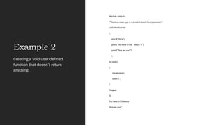 Example 2
#include <stdio.h>
/* function return type is void and it doesn't have parameters*/
void introduction()
{
printf("Hi n");
printf("My name is Cha itanya n");
printf("How are you?");
}
int main()
{
introduction();
return 0 ;
}
Output:
Hi
My name is Chaitanya
How are you?
Creating a void user defined
function that doesn’t return
anything
 
