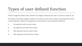 Types of user defined function
These 4 programs below check whether the integer entered by the user is a prime number or not.
The output of all these programs below is the same, and we have created a user-defined function
in each example. However, the approach we have taken in each example is different.
1. No argument and no return value
2. No argument and with return value
3. With argument and no return value
4. With argument and with return value
 