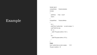Example
#include<stdio.h>
void greatNum(); // function declaration
int main()
{
greatNum(); // funct ion call
return 0;
}
void greatNum() // function definition
{
int i, j;
printf("Enter 2 numbers that y ou want to compare...");
scanf("%d%d", &i, &j);
if(i > j) {
printf( "The greater number is: %d", i);
}
else {
printf("The greater number is: %d", j);
}
}
Output
Enter 2 numbers that you want to compare... 12 20
The great er number is: 20
 