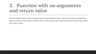 2. Function with no arguments
and return value
As said earlier function with no arguments means called function does not receive any data from
calling function and function with one return value means one result will be sent back to the caller
from the function.
 