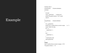 Example
#include<stdio.h>
int greatNum(); // function declaration
int main()
{
int result;
result = greatNum(); // function call
printf("The greater number is: %d", result);
return 0;
}
int greatNum() // function definition
{
int i, j, greaterNum;
printf("Enter 2 numbers that you want to compa re...");
scanf( "%d%d", &i, &j);
if(i > j) {
greaterNum = i;
}
else {
greaterNum = j;
}
// returning the result
return greaterNum;
}
Output
Enter 2 numbers that you want to compare...12 20
The greater number is: 20
 