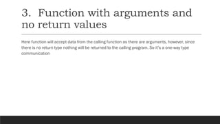 3. Function with arguments and
no return values
Here function will accept data from the calling function as there are arguments, however, since
there is no return type nothing will be returned to the calling program. So it’s a one-way type
communication
 