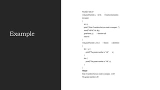Example
#include<stdio.h>
void greatNum(int a, int b); // function declaration
int main()
{
int i, j;
printf ("Enter 2 numbers that you want to compare...");
scanf("%d%d", &i, &j);
greatNum(i, j); // function call
return 0;
}
void greatNum(int x, int y) // functio n definition
{
if(x > y) {
printf("The greater number is: %d", x);
}
else {
printf("The greater number is: %d", y);
}
}
Output
Enter 2 numbers that you want to compare...12 20
The greater number is:20
 