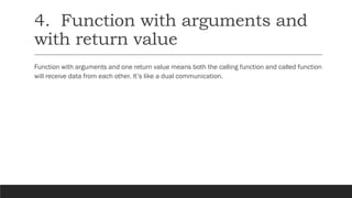 4. Function with arguments and
with return value
Function with arguments and one return value means both the calling function and called function
will receive data from each other. It’s like a dual communication.
 