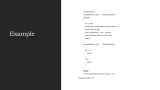 Example
#include<stdio.h>
int greatNum(int a, int b); // function declaration
int main()
{
int i, j, result;
printf("Enter 2 numbers that you want to compare...");
scanf("%d%d", &i, &j);
result = greatNum(i, j); // fun ction call
printf("The greater number is: %d", result);
return 0;
}
int greatNum(int x, int y) // function definition
{
if(x > y) {
return x;
}
else {
return y;
}
}
Output
Enter 2 numbers that you want to compare...12 20
The greater number is:20
 