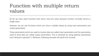 Function with multiple return
values
So far we have used functions that return only one value because function normally returns a
single value.
However, we can use functions which can return multiple values by using input parameters and
output parameters.
Those parameters which are used to receive data are called input parameters and the parameters
used to send data are called output parameters. This is achieved by using address operator(&)
and indirection operator(*). Moreover, following example will clarify this concept.
 