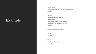 Example
#include <stdio.h>
void area_volume(int l, int *a, int *v); //function prototype
int main()
{
int l,a,v;
printf("Enter the side of square :");
scanf("%d",&l);
area_volume(l,&a,&v); //func tion call
printf("Area = %d n Volume = %d",a,v);
return 0;
}
void are a_volume(int l, int *a, int *v)
{
*a = l*l;
*v = l*l*l;
}
Output
Enter the side of square: 6
Area = 36
 