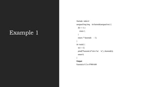Example 1
#include <stdio.h>
unsigned long long int factorial(unsigned int i) {
if(i <= 1) {
return 1;
}
return i * factorial(i - 1);
}
int main() {
int i = 12;
printf("Factorial of %d is %d n", i, factorial(i));
return 0;
}
Output
Factorial of 12 is 479001600
 