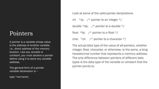 Pointers
Look at some of the valid pointer declarations
int *ip; /* pointer to an integer */
double *dp; /* pointer to a double */
float *fp; /* pointer to a float */
char *ch /* pointer to a character */
The actual data type of the value of all pointers, whether
integer, float, character, or otherwise, is the same, a long
hexadecimal number that represents a memory address.
The only difference between pointers of different data
types is the data type of the variable or constant that the
pointer points to.
A pointer is a variable whose value
is the address of another variable,
i.e., direct address of the memory
location. Like any variable or
constant, you must declare a pointer
before using it to store any variable
address.
The general form of a pointer
variable declaration is −
type *var-name;
 