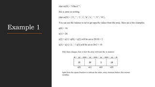 Example 1
char str[9] = “I like C”;
this is same as writing:
char str[9] = {„I‟, „ „, „l‟, ‟i‟, ‟k‟, ‟e‟, ‟ „, ‟C‟, ‟0‟};
You can use the indexes to set or get specific values from the array. Here are a few examples:
a[0] = 10;
a[1] = 20;
a[2] = a[1] / a[0]; // a[2] will be set to 20/10 = 2
a[3] = a[1] - 2; // a[3] will be set to 20-2 = 18
After these changes, here is how the array will look like in memory:
Apart from the square brackets to indicate the index, array elements behave like normal
variables.
 