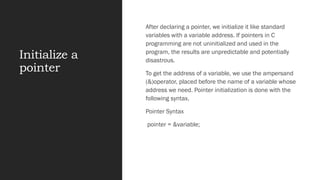 Initialize a
pointer
After declaring a pointer, we initialize it like standard
variables with a variable address. If pointers in C
programming are not uninitialized and used in the
program, the results are unpredictable and potentially
disastrous.
To get the address of a variable, we use the ampersand
(&)operator, placed before the name of a variable whose
address we need. Pointer initialization is done with the
following syntax.
Pointer Syntax
pointer = &variable;
 