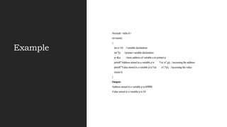 Example
#include <stdio.h>
int main()
{
int a=10; //variable declaration
int *p; //pointer variable declaration
p=&a; //store address of variable a in pointer p
printf("Address stored in a variable p is :%xn",p); //accessing the address
printf("Value stored in a variable p is:%d n",*p); //accessing the value
return 0;
}
Output:
Address stored in a variable p is:60ff08
Value stored in a variable p is:10
 