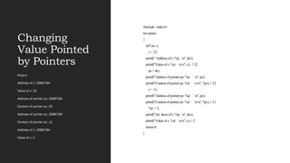 Changing
Value Pointed
by Pointers
#include <stdio.h>
int main()
{
int* pc, c;
c = 22;
printf( "Address of c: %p n", &c);
printf("Value of c: %d nn", c); // 22
pc = &c;
printf("Address of pointer pc: %p n", pc);
printf("Content of pointer pc: %d nn", *pc); // 22
c = 11;
printf("Address of pointer pc: %p n", pc);
printf("Content of pointer pc: %d nn", *pc); // 11
*pc = 2;
printf("Ad dress of c: %p n", &c);
printf("Value of c: %d nn", c); // 2
return 0;
}
Output
Address of c: 2686784
Value of c: 22
Address of pointer pc: 2686784
Content of pointer pc: 22
Address of pointer pc: 2686784
Content of pointer pc: 11
Address of c: 2686784
Value of c: 2
 