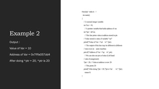 Example 2
#include <stdio.h >
int main()
{
// A normal integer variable
int Var = 10;
// A pointer variable that holds address of var.
int *ptr = &Var;
// This line prints value at address stored in ptr.
// Value stored is value of variable "var"
printf("Value of Var = %d n", *ptr);
// The output of this line may be different in different
// runs even on same machine.
printf("Address of Var = %p n", ptr);
// We can also use ptr as lvalue (Left hand
// side of assignment)
*ptr = 20; // Value at address is now 20
// This prints 20
printf("After doing *ptr = 20, *ptr is %d n", *ptr);
return 0;
}
Output :
Value of Var = 10
Address of Var = 0x7fffa057dd4
After doing *ptr = 20, *ptr is 20
 
