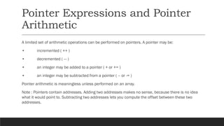 Pointer Expressions and Pointer
Arithmetic
A limited set of arithmetic operations can be performed on pointers. A pointer may be:
• incremented ( ++ )
• decremented ( — )
• an integer may be added to a pointer ( + or += )
• an integer may be subtracted from a pointer ( – or -= )
Pointer arithmetic is meaningless unless performed on an array.
Note : Pointers contain addresses. Adding two addresses makes no sense, because there is no idea
what it would point to. Subtracting two addresses lets you compute the offset between these two
addresses.
 